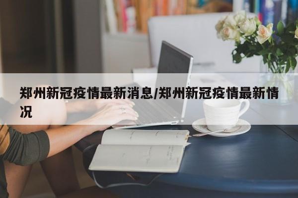 郑州新冠疫情最新消息/郑州新冠疫情最新情况
